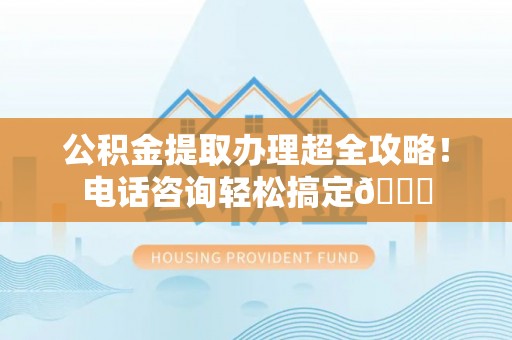 蠡县公积金提取办理超全攻略！电话咨询轻松搞定😎