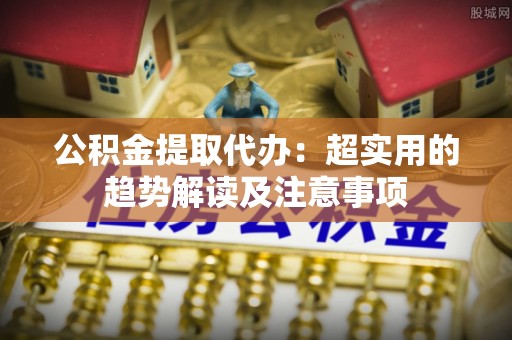 蠡县公积金提取代办：超实用的趋势解读及注意事项