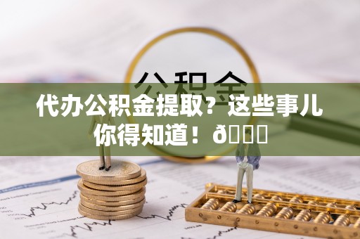 蠡县代办公积金提取？这些事儿你得知道！😎